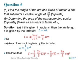 Lehman College, Department of Mathematics
Question 6
(a) Find the length of the arc of a circle of radius 3 cm
that subtends a central angle of
2𝜋
5
[5 points].
(b) Determine the area of the corresponding sector
[5 points] (leave all answers in terms of 𝜋).
Solution: (a) If 𝜃 is given in radians, then the arc length
𝑙 is given by the formula:
So
(a) Area of sector 𝑆 is given by the formula:
It follows that
𝑙 = 3
2𝜋
5
=
6𝜋
5
cm
𝑙 = 𝑟𝜃
𝑆 =
1
2
⋅
2𝜋
5
3 2
=
𝜋
5
9 =
9𝜋
5
cm2
𝑆 =
1
2
𝜃𝑟2
 