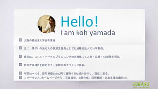 Hello!
I am koh yamada
▧ 大阪の福祉系大学を卒業後
▧ 主に、障がいのある人の就労支援員として社会福祉法人で10年勤務。
▧ 現在は、スバル・トータルプランニング株式会社にて人事・広報・ICT総務を担当。
▧ 社内で多様...