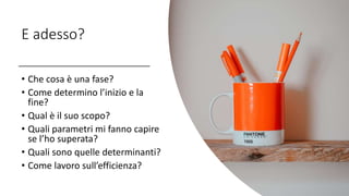 E adesso?
• Che cosa è una fase?
• Come determino l’inizio e la
fine?
• Qual è il suo scopo?
• Quali parametri mi fanno capire
se l’ho superata?
• Quali sono quelle determinanti?
• Come lavoro sull’efficienza?
 