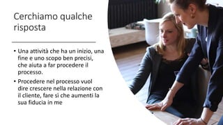 Cerchiamo qualche
risposta
• Una attività che ha un inizio, una
fine e uno scopo ben precisi,
che aiuta a far procedere il
processo.
• Procedere nel processo vuol
dire crescere nella relazione con
il cliente, fare sì che aumenti la
sua fiducia in me
 