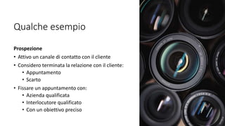 Qualche esempio
Prospezione
• Attivo un canale di contatto con il cliente
• Considero terminata la relazione con il cliente:
• Appuntamento
• Scarto
• Fissare un appuntamento con:
• Azienda qualificata
• Interlocutore qualificato
• Con un obiettivo preciso
 