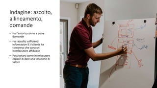 Indagine: ascolto,
allineamento,
domande
• Ho l’autorizzazione a porre
domande
• Ho raccolto sufficienti
informazioni E il cliente ha
compreso che sono un
interlocutore affidabile
• Posizionarsi come interlocutore
capace di dare una soluzione di
valore
 