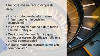 Che cosa me ne faccio di questi
dati?
• In che modo queste informazioni
influenzano le mie decisioni
strategiche?
• In che modo mi aiutano a dare forma
alla mia strategia?
• Quali domande devo farmi a questo
punto per essere più efficace nella mia
attività commerciale?
• In quale modo ho costruito la mia rete
commerciale?
 