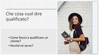 Che cosa vuol dire
qualificato?
• Come faccio a qualificare un
cliente?
• Perché mi serve?
 