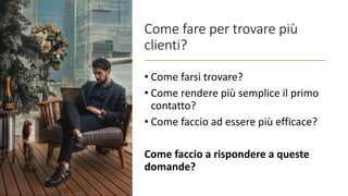 Come fare per trovare più
clienti?
• Come farsi trovare?
• Come rendere più semplice il primo
contatto?
• Come faccio ad essere più efficace?
Come faccio a rispondere a queste
domande?
 