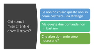 Chi sono i
miei clienti e
dove li trovo?
Se non ho chiaro questo non so
come costruire una strategia.
Ma queste due domande non
mi bastano
Che altre domande sono
necessarie?
 