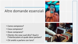 Altre domande essenziali
• Come comprano?
• Cosa comprano?
• Dove comprano?
• Cliente che cosa vuol dire? Qual è
l’interlocutore al quale devo parlare?
• Chi andrà a parlare con loro?
 