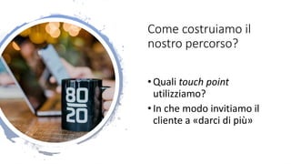 Come costruiamo il
nostro percorso?
•Quali touch point
utilizziamo?
•In che modo invitiamo il
cliente a «darci di più»
 