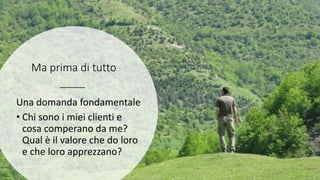 Ma prima di tutto
Una domanda fondamentale
• Chi sono i miei clienti e
cosa comperano da me?
Qual è il valore che do loro
e che loro apprezzano?
 