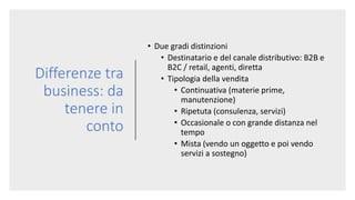 Differenze tra
business: da
tenere in
conto
• Due gradi distinzioni
• Destinatario e del canale distributivo: B2B e
B2C / retail, agenti, diretta
• Tipologia della vendita
• Continuativa (materie prime,
manutenzione)
• Ripetuta (consulenza, servizi)
• Occasionale o con grande distanza nel
tempo
• Mista (vendo un oggetto e poi vendo
servizi a sostegno)
 