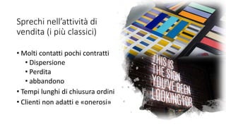 Sprechi nell’attività di
vendita (i più classici)
• Molti contatti pochi contratti
• Dispersione
• Perdita
• abbandono
• Tempi lunghi di chiusura ordini
• Clienti non adatti e «onerosi»
 