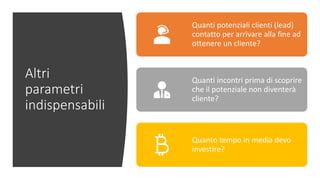 Altri
parametri
indispensabili
Quanti potenziali clienti (lead)
contatto per arrivare alla fine ad
ottenere un cliente?
Quanti incontri prima di scoprire
che il potenziale non diventerà
cliente?
Quanto tempo in media devo
investire?
 