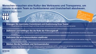 10
1 Erzeugen Sie maximales Commitment und Zustimmung ihres Teams
 Die gemeinsam beschlossenen Regeln und Rollen müssen nachvollziehbar und als richtig und gut erachtet werden
Definieren und befähigen Sie die Rolle der Führungskraft2
 Führungskräfte müssen befähigt werden ergebnis- und vertrauensorientiert zu Führen und alle Mitarbeiter gleichermaßen einzubinden und auf sie
einzugehen
Definieren Sie wie Kommunikation stattfindet3
 Dazu gehört welche Arten von Kommunikation es gibt, ob synchrone oder asynchrone Kommunikation stattfindet und über welchen Wege und
Plattformen diese stattfindet
Stärken Sie die Feedback und Vertrauenskultur4
 Vertrauen und Offenheit ist in einem nicht physisch zusammenarbeitenden, sozialen Gefüge noch viel wichtiger um produktiv und effizient arbeiten
zu können. Dies gilt es durch Feedback und klare Führungs- und Kommunikationsregeln zu stärken
Menschen brauchen eine Kultur des Vertrauens und Transparenz, um
remote in einem Team zu funktionieren und Unsicherheit abzubauen.
People & Organization
 