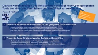 11
Digitale Kommunikation und Kollaboration benötigt neben den geeigneten
Tools vor allem das Verständnis und den Willen zur Anwendung.
Places & Platforms
Geben Sie Mitarbeitern Rahmendaten für den geeigneten Einzelarbeitsplatz1
 Das Einrichten eines Home Offices nach möglichst ergonomischen Ansprüchen
 Tisch, Stuhl und Bildschirm (wenn möglich) sollten für längere Arbeitsphasen geeignet sein
 Die drei L: Licht, Luft, Lärm in einem angenehmen Maße sicherstellen und kontinuierlich darauf achten
Tragen Sie Sorge für die notwendige Technik im Home Office2
 Technische Grundausstattung durch VPN, WLAN und Anbindung an das Firmennetz
 Technische Grundausstattung für Telefonie und mobiles Arbeiten
 Nutzung der bestehenden Plattformen, wie z.B. Social Intranet, Skype, MS Teams und Outlook
 