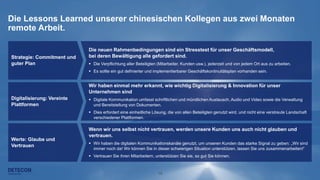 14
Die Lessons Learned unserer chinesischen Kollegen aus zwei Monaten
remote Arbeit.
Die neuen Rahmenbedingungen sind ein Stresstest für unser Geschäftsmodell,
bei deren Bewältigung alle gefordert sind.
 Die Verpflichtung aller Beteiligten (Mitarbeiter, Kunden usw.), jederzeit und von jedem Ort aus zu arbeiten.
 Es sollte ein gut definierter und implementierbarer Geschäftskontinuitätsplan vorhanden sein.
Strategie: Commitment und
guter Plan
Digitalisierung: Vereinte
Plattformen
Werte: Glaube und
Vertrauen
Wir haben einmal mehr erkannt, wie wichtig Digitalisierung & Innovation für unser
Unternehmen sind
 Digitale Kommunikation umfasst schriftlichen und mündlichen Austausch, Audio und Video sowie die Verwaltung
und Bereitstellung von Dokumenten.
 Dies erfordert eine einheitliche Lösung, die von allen Beteiligten genutzt wird, und nicht eine verstreute Landschaft
verschiedener Plattformen.
Wenn wir uns selbst nicht vertrauen, werden unsere Kunden uns auch nicht glauben und
vertrauen.
 Wir haben die digitalen Kommunikationskanäle genutzt, um unseren Kunden das starke Signal zu geben: „Wir sind
immer noch da! Wir können Sie in dieser schwierigen Situation unterstützen, lassen Sie uns zusammenarbeiten!“
 Vertrauen Sie ihren Mitarbeitern, unterstützen Sie sie, so gut Sie können.
 