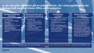 15
In der aktuellen Situation gilt es jedoch primär, die Leistungsfähigkeit der
Belegschaft aus dem Home Office sicherzustellen.
Identifizierung Remote
Readiness
 Identifizierung
der remote arbeitsfähigen
Mitarbeiter
 Identifikation von
Möglichkeiten für die remote
stattfindende Arbeit
 Rechtlichen Rahmen
gemeinsam mit Sozialpartner
abklären
 Coaching für Führungskräfte
und Mitarbeiter zur
Unterstützung von remote
Arbeit
 Schaffen von Ritualen (z.B.
Check In morgens, Check out
abends), technischen
Strukturen (Teamchat,-
ordner,-Rollen, etc.)
 Gemeinsames Verständnis
 Pragmatische Lösung, inkl.
der Vereinbarung, dass die
getroffenen Maßnahmen
temporärer Natur sind.
 Es sollte jedoch bereits jetzt
eine Evaluation angekündigt
und vereinbart werden, um die
Erkenntnisse aus der Krise im
Nachhinein in ein Konzept zu
gießen, das dann dauerhaft
Anwendung finden kann.
 Identifizierung
von technischen „Lücken“
zwischen Anforderung und
Möglichkeit für technisches
remote Arbeiten
 Schließen der technischen
Lücken und schnelle,
unbürokratische Umsetzung
Abstimmung mit dem
Sozialpartner
Strukturierung
von Arbeit
Ableitung Mindestmaß an
technischer Ausstattung
 Fazit: Trotzdem der Mensch lebt nicht vom Brot allein! Sozialer Zusammenhalt (emotionale Intelligenz) ist mehr als nur Struktur von
Arbeit.
 