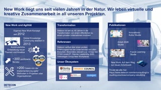4
New Work liegt uns seit vielen Jahren in der Natur. Wir leben virtuelle und
kreative Zusammenarbeit in all unseren Projekten.
Innovations-
Kultur Studie
Future Learning
Studie
Findet sie alle hier:
https://www.detecon.com/en/consulting/co
nsulting-practices/company-rebuilding
Arbeit 2028
Studie
New Work: Auf dem Weg
zur neuen Arbeitswelt
Publikationen
Detecon ist seit ca. 40 Jahren in die
Transformation von einem öffentlichen zu
einem privaten Unternehmen involviert
Detecon verfügt über einen großen
Erfahrungsschatz bei Unternehmen aus allen
Branchen. Besonders relevant u.a.: innogy iow,
DTAG LevelUP!, Daimler Leadership 2020,
Volkswagen Group New Workplaces
Transformation
Referenzen
Unser Ökosystem
Global Knowledge
Community etabliert in
2013
Kontinuierliche
Entwicklung neuer
Themen und Ansätze
~300 zertifizierte
Berater
>200 Cases von der
Implementierung agiler
Methoden in Projekten oder
Organisationen
AgileNew Work und Agilität
Eigenes New Work Konzept
seit 2012
 