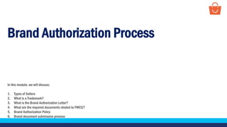 Brand Authorization Process
In this module, we will discuss:
1. Types of Sellers
2. What is a Trademark?
3. What is the Brand Authorization Letter?
4. What are the required documents related to FMCG?
5. Brand Authorization Policy
6. Brand document submission process
 