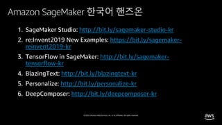 © 2020, Amazon Web Services, Inc. or its affiliates. All rights reserved.
Amazon SageMaker 한국어 핸즈온
http://bit.ly/sagemaker-studio-kr
https://bit.ly/sagemaker-
reinvent2019-kr
http://bit.ly/sagemaker-
tensorflow-kr
http://bit.ly/blazingtext-kr
5. Personalize: http://bit.ly/personalize-kr
6. DeepComposer: http://bit.ly/deepcomposer-kr
 