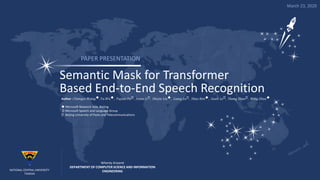 Semantic Mask for Transformer
Based End-to-End Speech Recognition
Author : 𝐶ℎ𝑒𝑛𝑔𝑦𝑖 𝑊𝑎𝑛𝑔, 𝑌𝑢 𝑊𝑢, 𝑌𝑢𝑗𝑖𝑎𝑜 𝐷𝑢⸭, 𝐽𝑖𝑛𝑦𝑢 𝐿𝑖⸭, 𝑆ℎ𝑢𝑗𝑖𝑒 𝐿𝑖𝑢, 𝐿𝑖𝑎𝑛𝑔 𝐿𝑢⸭, 𝑆ℎ𝑢𝑜 𝑅𝑒𝑛, 𝐺𝑢𝑜𝑙𝑖 𝐿𝑒⸭, 𝑆ℎ𝑒𝑛𝑔 𝑍ℎ𝑎𝑜⸭, 𝑀𝑖𝑛𝑔 𝑍ℎ𝑢𝑜
 Microsoft Research Asia, Beijing
⸭ Microsoft Speech and Language Group
⸭ Beijing University of Posts and Telecommunications
PAPER PRESENTATION
Whenty Ariyanti
DEPARTMENT OF COMPUTER SCIENCE AND INFORMATION
ENGINEERINGNATIONAL CENTRAL UNIVERSITY
TAIWAN
March 23, 2020
 