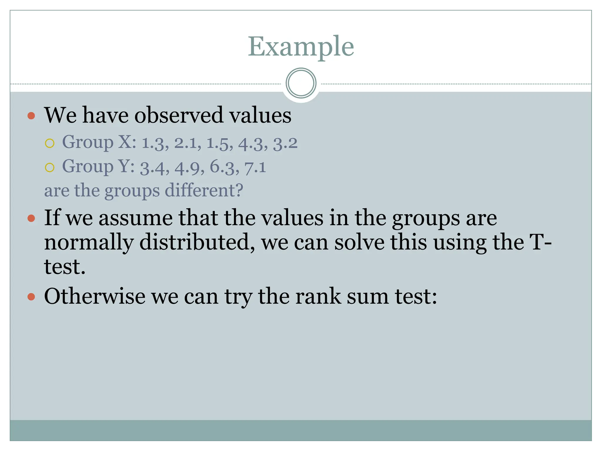 Example
 We have observed values
 Group X: 1.3, 2.1, 1.5, 4.3, 3.2
 Group Y: 3.4, 4.9, 6.3, 7.1
are the groups different?
 If we assume that the values in the groups are
normally distributed, we can solve this using the T-
test.
 Otherwise we can try the rank sum test:
 