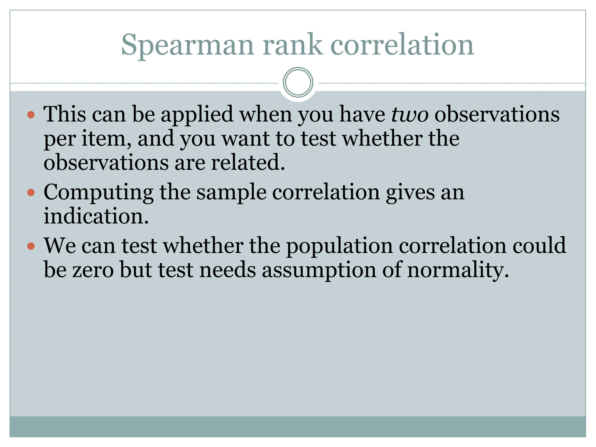 Spearman rank correlation
 This can be applied when you have two observations
per item, and you want to test whether the
observations are related.
 Computing the sample correlation gives an
indication.
 We can test whether the population correlation could
be zero but test needs assumption of normality.
 