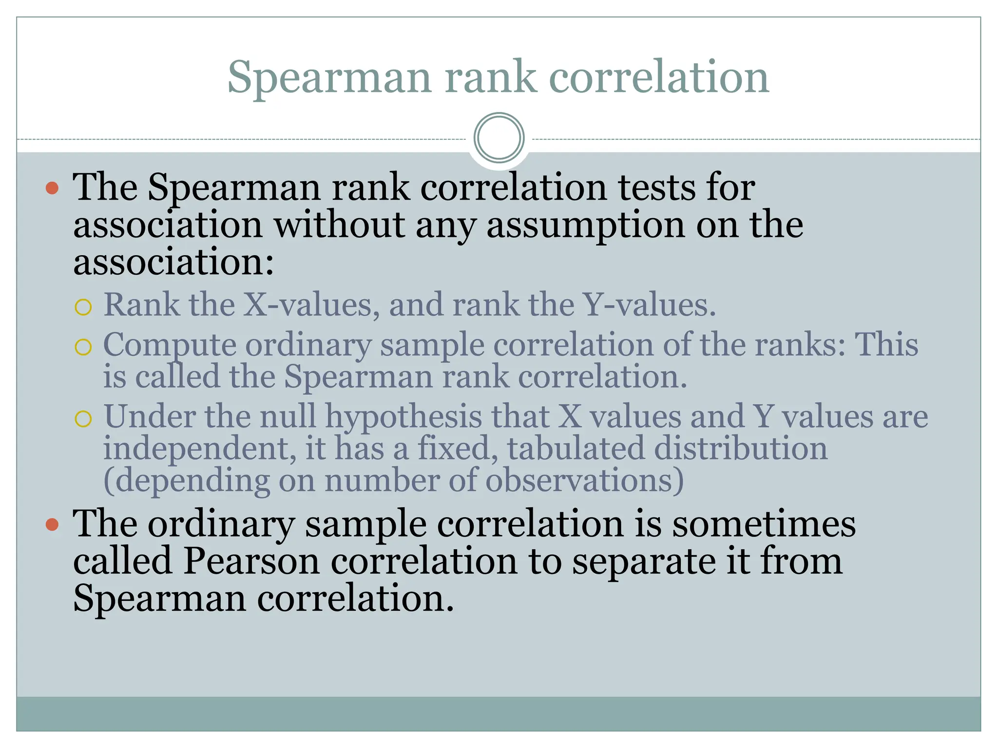 Spearman rank correlation
 The Spearman rank correlation tests for
association without any assumption on the
association:
 Rank the X-values, and rank the Y-values.
 Compute ordinary sample correlation of the ranks: This
is called the Spearman rank correlation.
 Under the null hypothesis that X values and Y values are
independent, it has a fixed, tabulated distribution
(depending on number of observations)
 The ordinary sample correlation is sometimes
called Pearson correlation to separate it from
Spearman correlation.
 