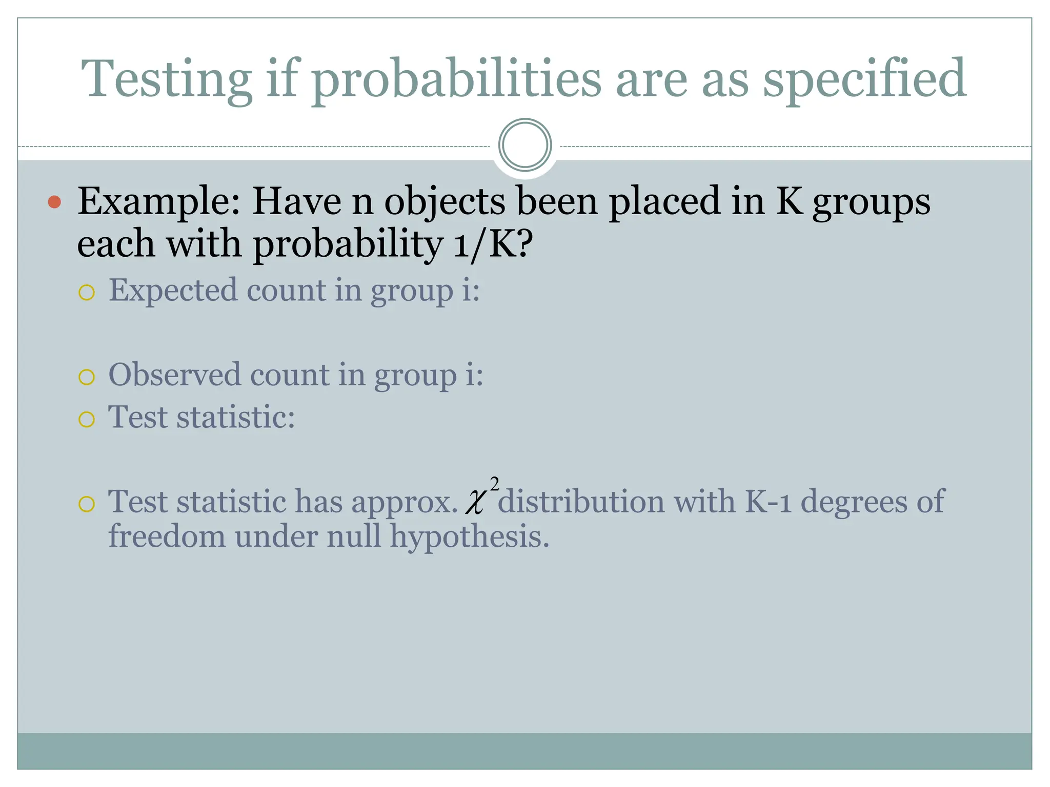 Testing if probabilities are as specified
 Example: Have n objects been placed in K groups
each with probability 1/K?
 Expected count in group i:
 Observed count in group i:
 Test statistic:
 Test statistic has approx. distribution with K-1 degrees of
freedom under null hypothesis.
2

 