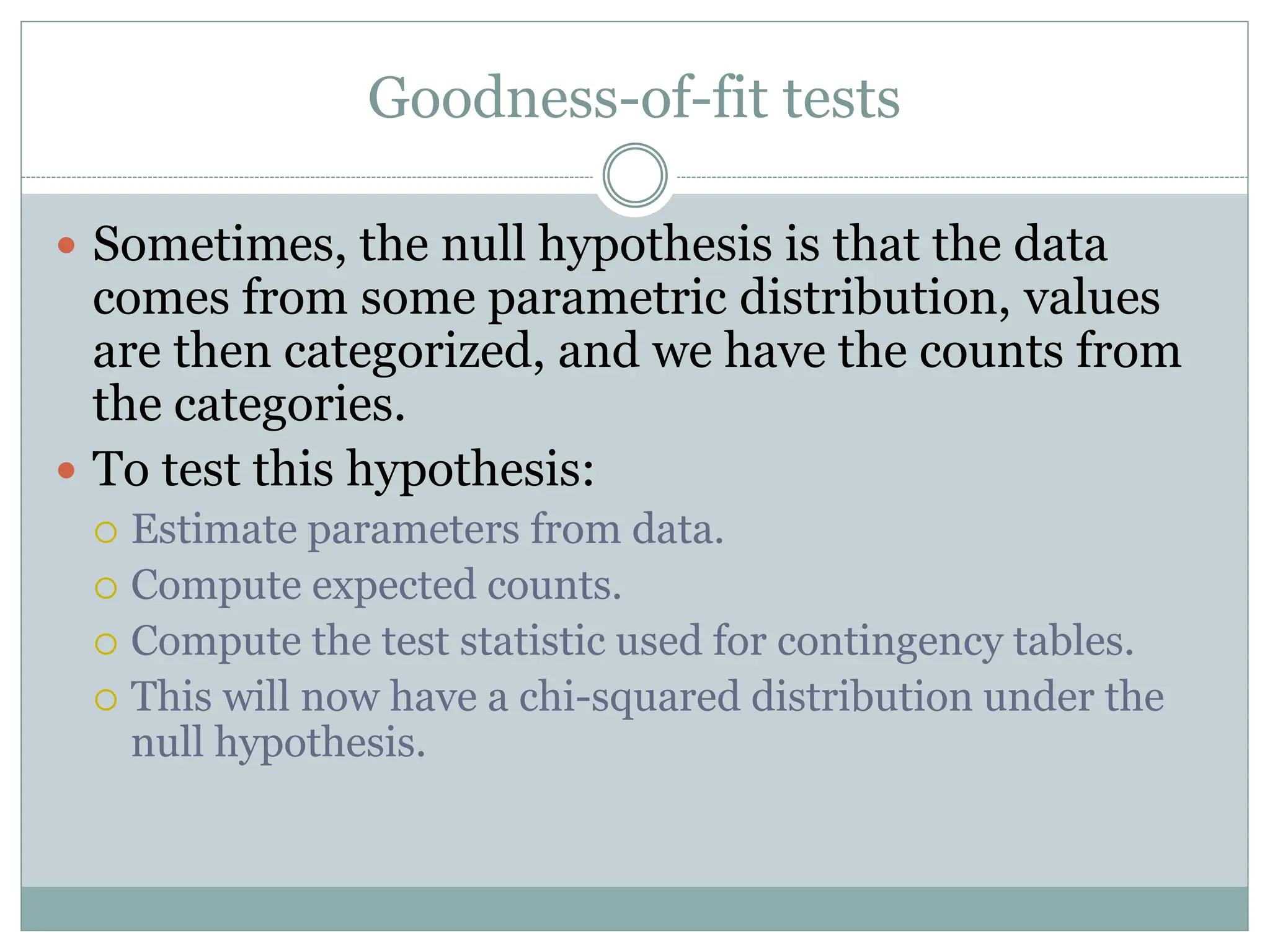 Goodness-of-fit tests
 Sometimes, the null hypothesis is that the data
comes from some parametric distribution, values
are then categorized, and we have the counts from
the categories.
 To test this hypothesis:
 Estimate parameters from data.
 Compute expected counts.
 Compute the test statistic used for contingency tables.
 This will now have a chi-squared distribution under the
null hypothesis.
 