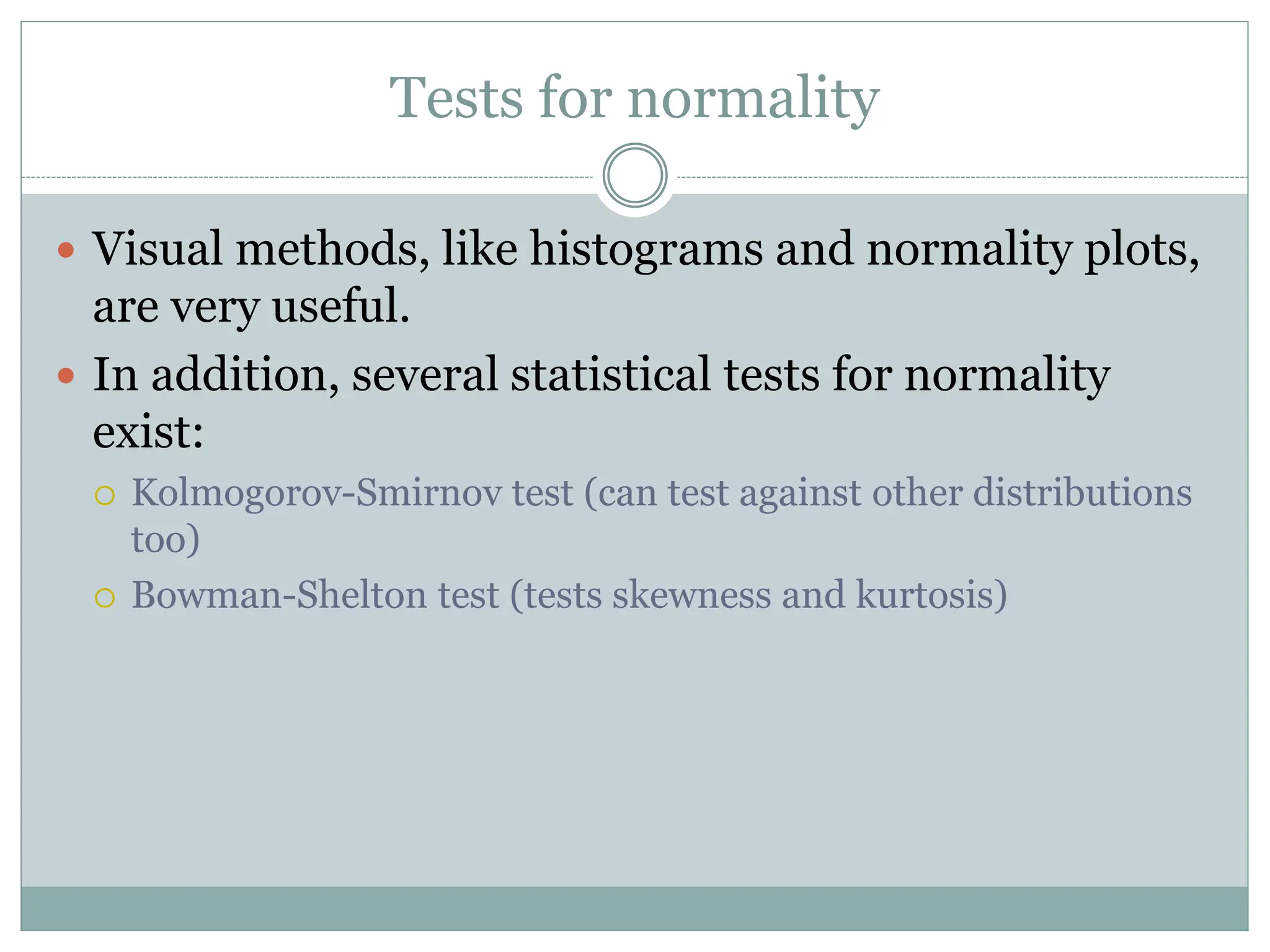 Tests for normality
 Visual methods, like histograms and normality plots,
are very useful.
 In addition, several statistical tests for normality
exist:
 Kolmogorov-Smirnov test (can test against other distributions
too)
 Bowman-Shelton test (tests skewness and kurtosis)
 