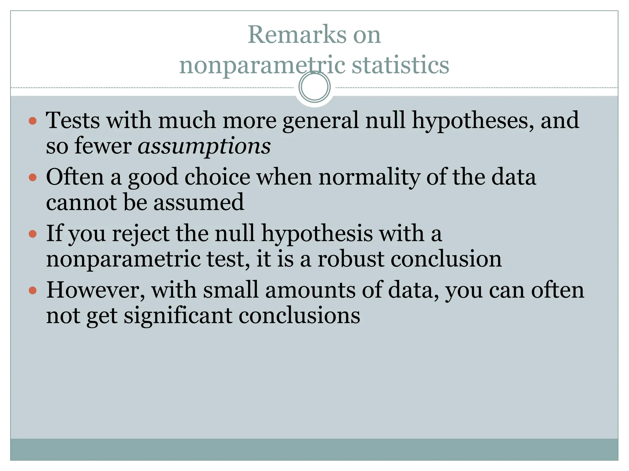Remarks on
nonparametric statistics
 Tests with much more general null hypotheses, and
so fewer assumptions
 Often a good choice when normality of the data
cannot be assumed
 If you reject the null hypothesis with a
nonparametric test, it is a robust conclusion
 However, with small amounts of data, you can often
not get significant conclusions
 