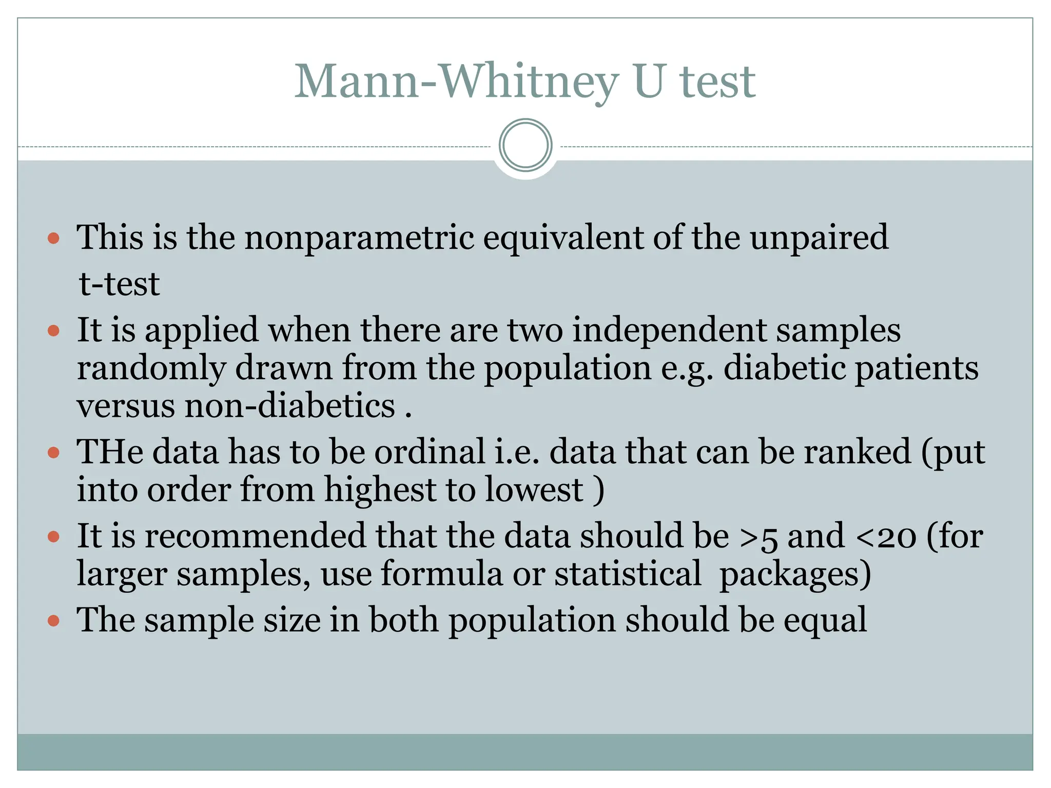 Mann-Whitney U test
 This is the nonparametric equivalent of the unpaired
t-test
 It is applied when there are two independent samples
randomly drawn from the population e.g. diabetic patients
versus non-diabetics .
 THe data has to be ordinal i.e. data that can be ranked (put
into order from highest to lowest )
 It is recommended that the data should be >5 and <20 (for
larger samples, use formula or statistical packages)
 The sample size in both population should be equal
 
