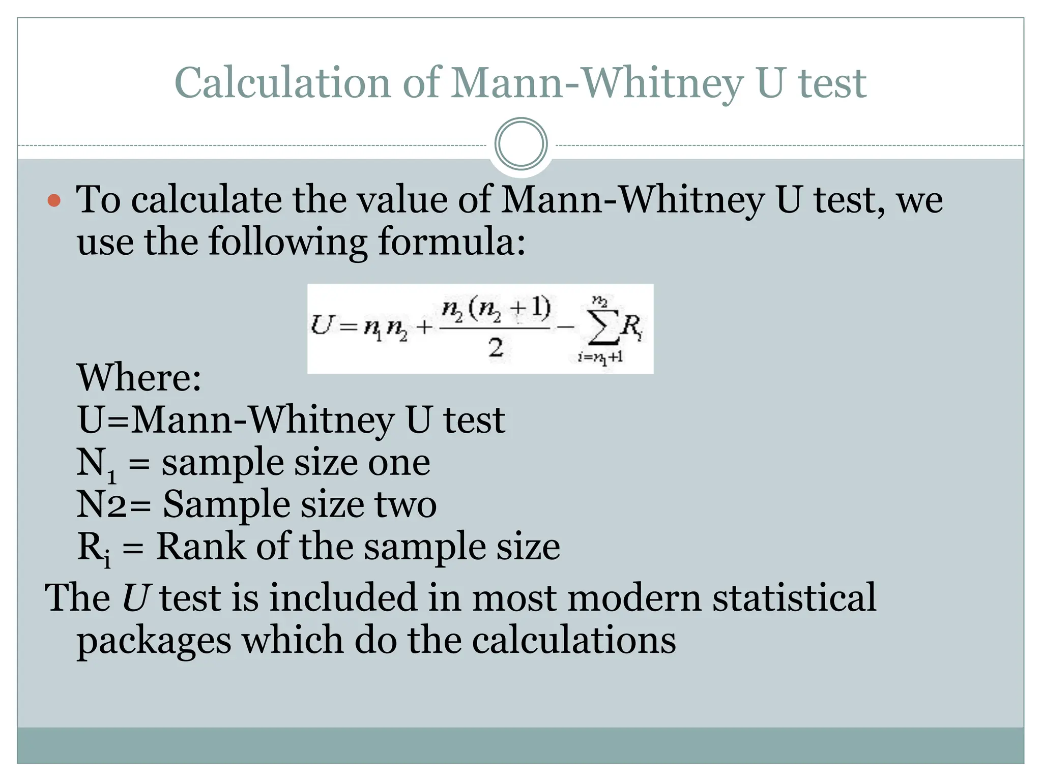 Calculation of Mann-Whitney U test
 To calculate the value of Mann-Whitney U test, we
use the following formula:
Where:
U=Mann-Whitney U test
N1 = sample size one
N2= Sample size two
Ri = Rank of the sample size
The U test is included in most modern statistical
packages which do the calculations
 
