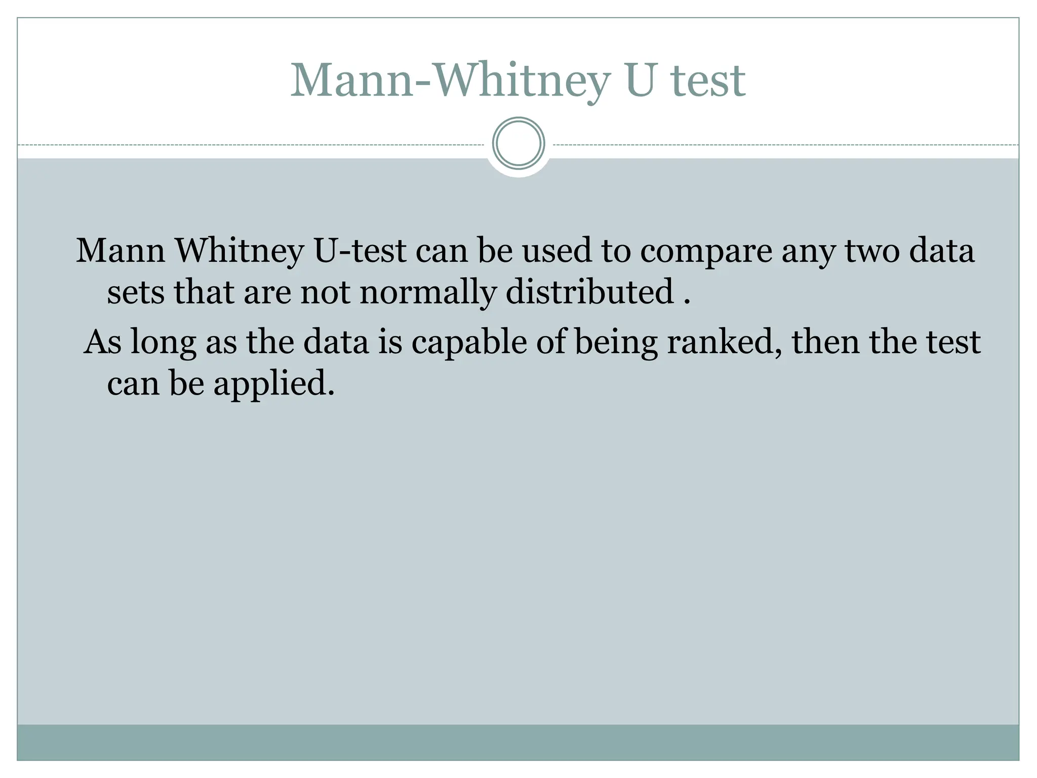 Mann-Whitney U test
Mann Whitney U-test can be used to compare any two data
sets that are not normally distributed .
As long as the data is capable of being ranked, then the test
can be applied.
 