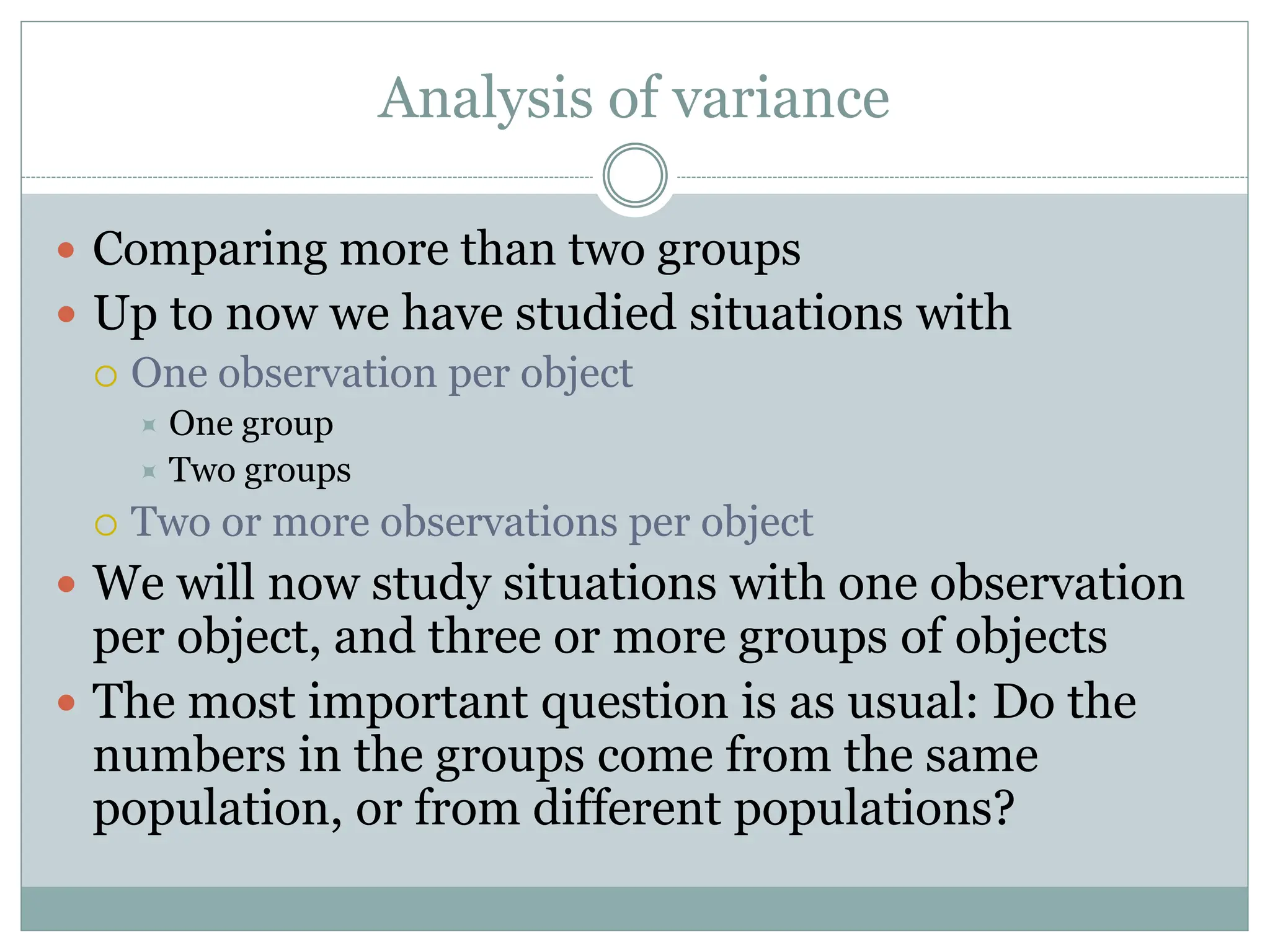Analysis of variance
 Comparing more than two groups
 Up to now we have studied situations with
 One observation per object
 One group
 Two groups
 Two or more observations per object
 We will now study situations with one observation
per object, and three or more groups of objects
 The most important question is as usual: Do the
numbers in the groups come from the same
population, or from different populations?
 