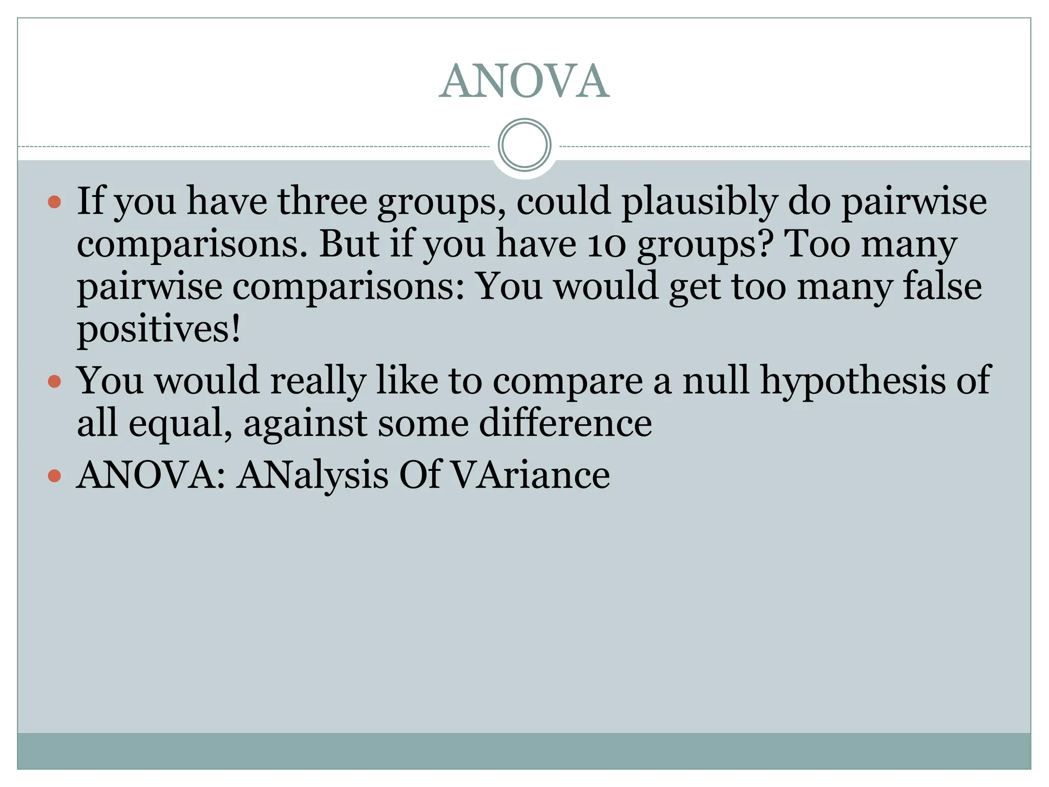 ANOVA
 If you have three groups, could plausibly do pairwise
comparisons. But if you have 10 groups? Too many
pairwise comparisons: You would get too many false
positives!
 You would really like to compare a null hypothesis of
all equal, against some difference
 ANOVA: ANalysis Of VAriance
 