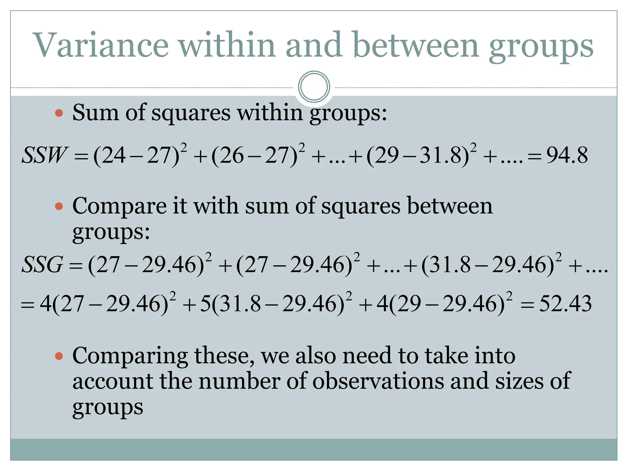 Variance within and between groups
 Sum of squares within groups:
 Compare it with sum of squares between
groups:
 Comparing these, we also need to take into
account the number of observations and sizes of
groups
2 2 2
(24 27) (26 27) ... (29 31.8) .... 94.8
SSW         
2 2 2
2 2 2
(27 29.46) (27 29.46) ... (31.8 29.46) ....
4(27 29.46) 5(31.8 29.46) 4(29 29.46) 52.43
SSG        
      
 