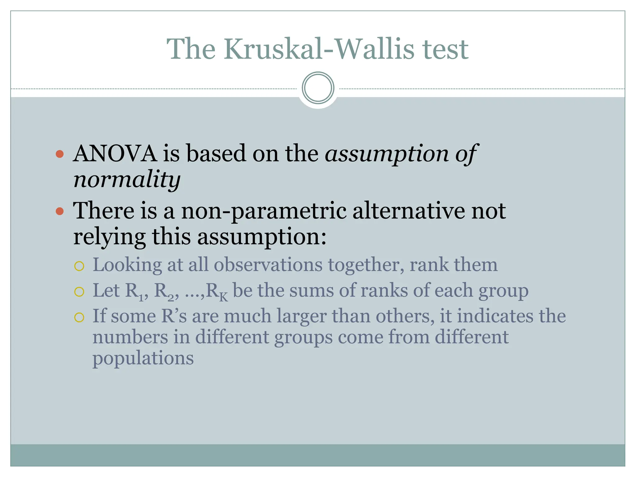 The Kruskal-Wallis test
 ANOVA is based on the assumption of
normality
 There is a non-parametric alternative not
relying this assumption:
 Looking at all observations together, rank them
 Let R1, R2, …,RK be the sums of ranks of each group
 If some R’s are much larger than others, it indicates the
numbers in different groups come from different
populations
 