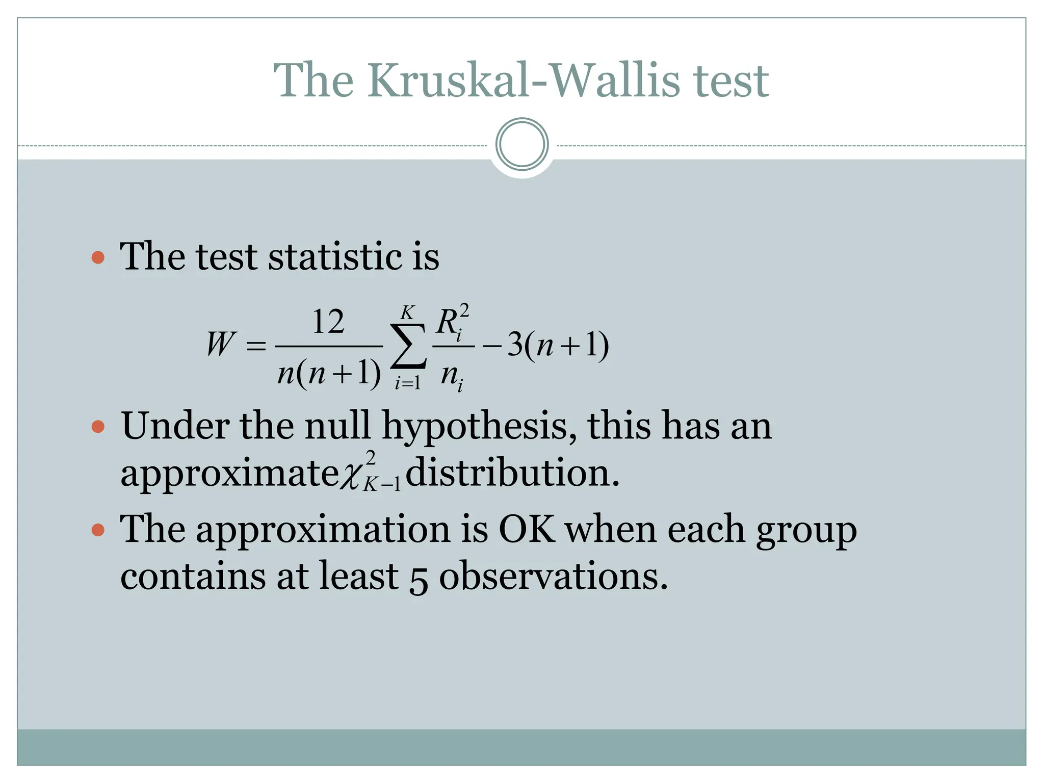 The Kruskal-Wallis test
 The test statistic is
 Under the null hypothesis, this has an
approximate distribution.
 The approximation is OK when each group
contains at least 5 observations.
2
1
K
 
2
1
12
3( 1)
( 1)
K
i
i i
R
W n
n n n

  


 