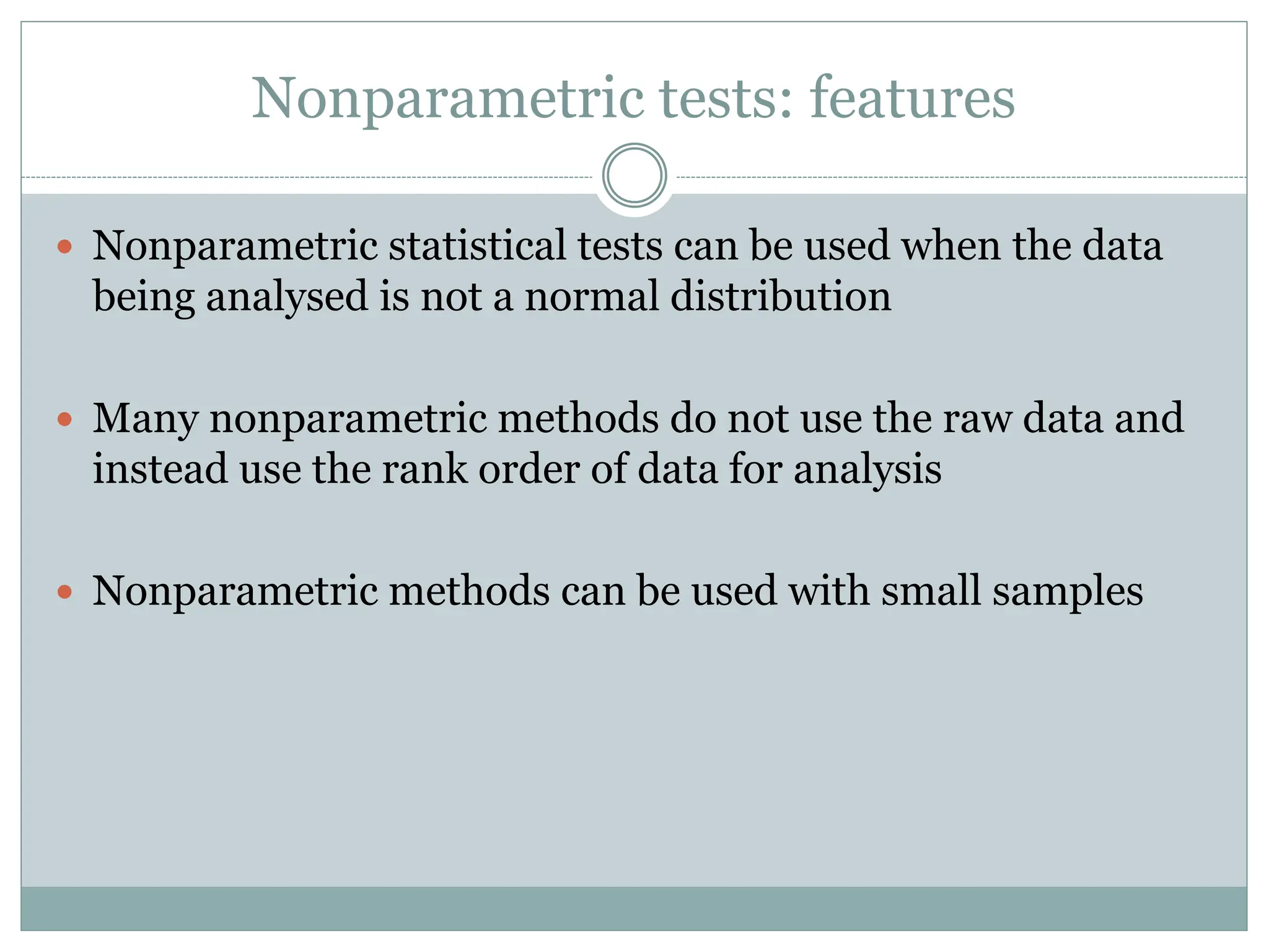 Nonparametric tests: features
 Nonparametric statistical tests can be used when the data
being analysed is not a normal distribution
 Many nonparametric methods do not use the raw data and
instead use the rank order of data for analysis
 Nonparametric methods can be used with small samples
 