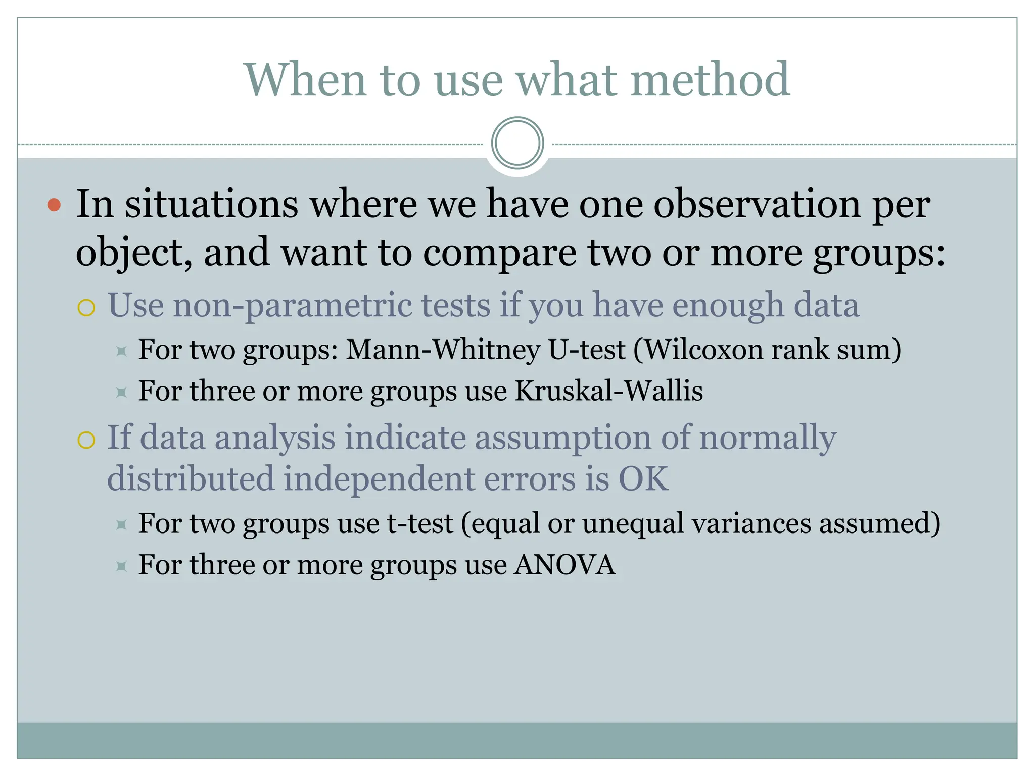 When to use what method
 In situations where we have one observation per
object, and want to compare two or more groups:
 Use non-parametric tests if you have enough data
 For two groups: Mann-Whitney U-test (Wilcoxon rank sum)
 For three or more groups use Kruskal-Wallis
 If data analysis indicate assumption of normally
distributed independent errors is OK
 For two groups use t-test (equal or unequal variances assumed)
 For three or more groups use ANOVA
 