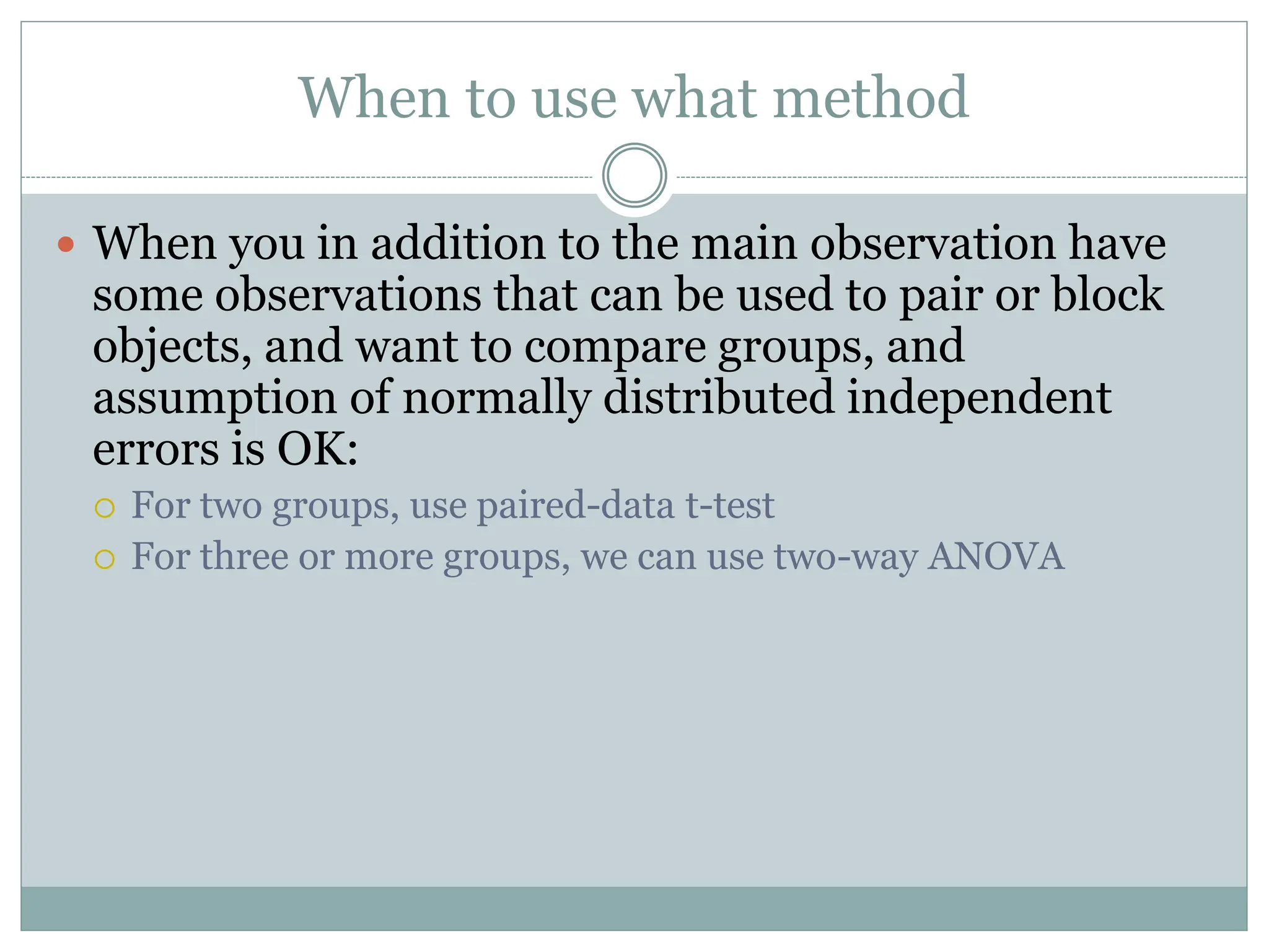 When to use what method
 When you in addition to the main observation have
some observations that can be used to pair or block
objects, and want to compare groups, and
assumption of normally distributed independent
errors is OK:
 For two groups, use paired-data t-test
 For three or more groups, we can use two-way ANOVA
 