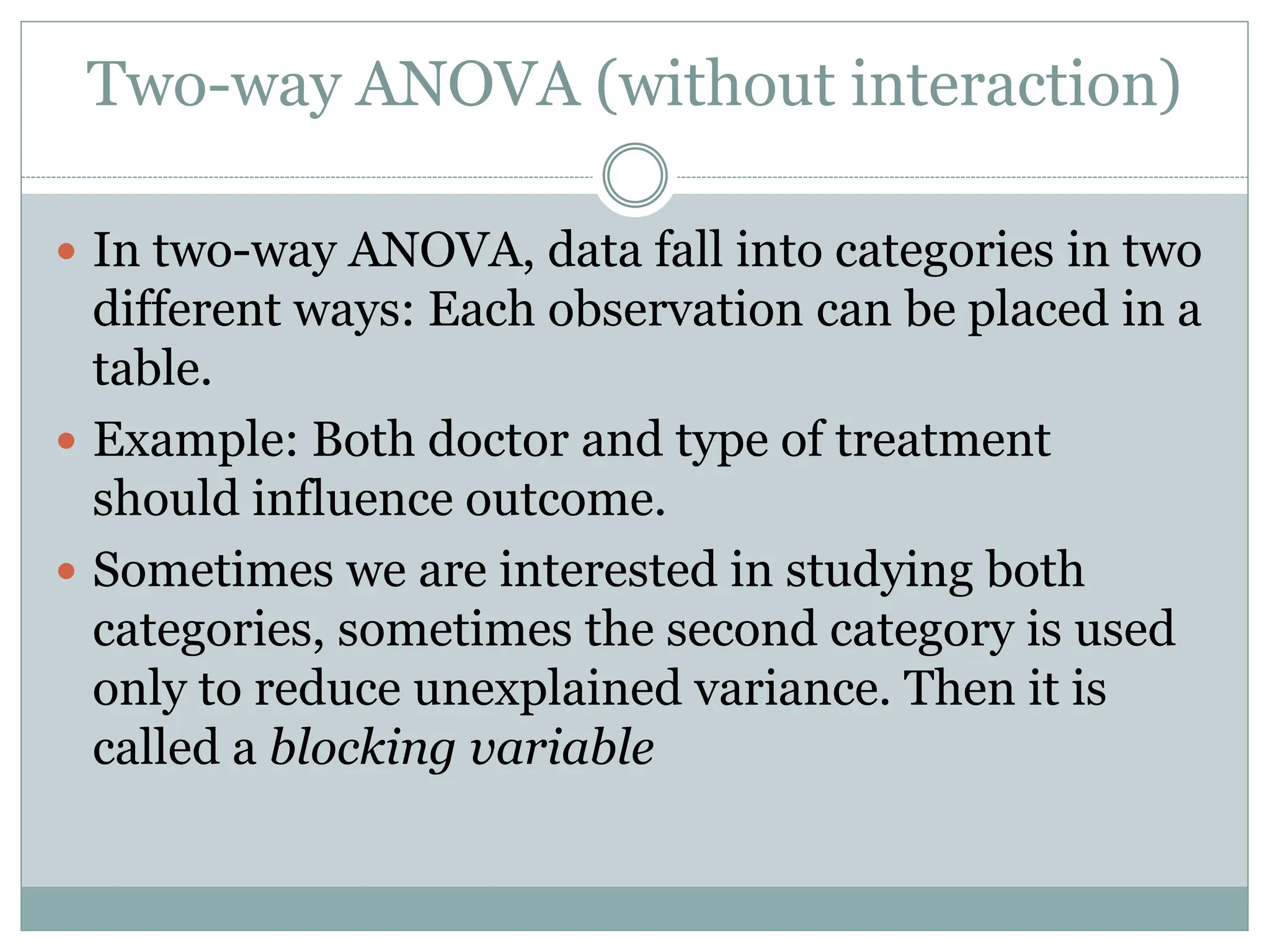 Two-way ANOVA (without interaction)
 In two-way ANOVA, data fall into categories in two
different ways: Each observation can be placed in a
table.
 Example: Both doctor and type of treatment
should influence outcome.
 Sometimes we are interested in studying both
categories, sometimes the second category is used
only to reduce unexplained variance. Then it is
called a blocking variable
 