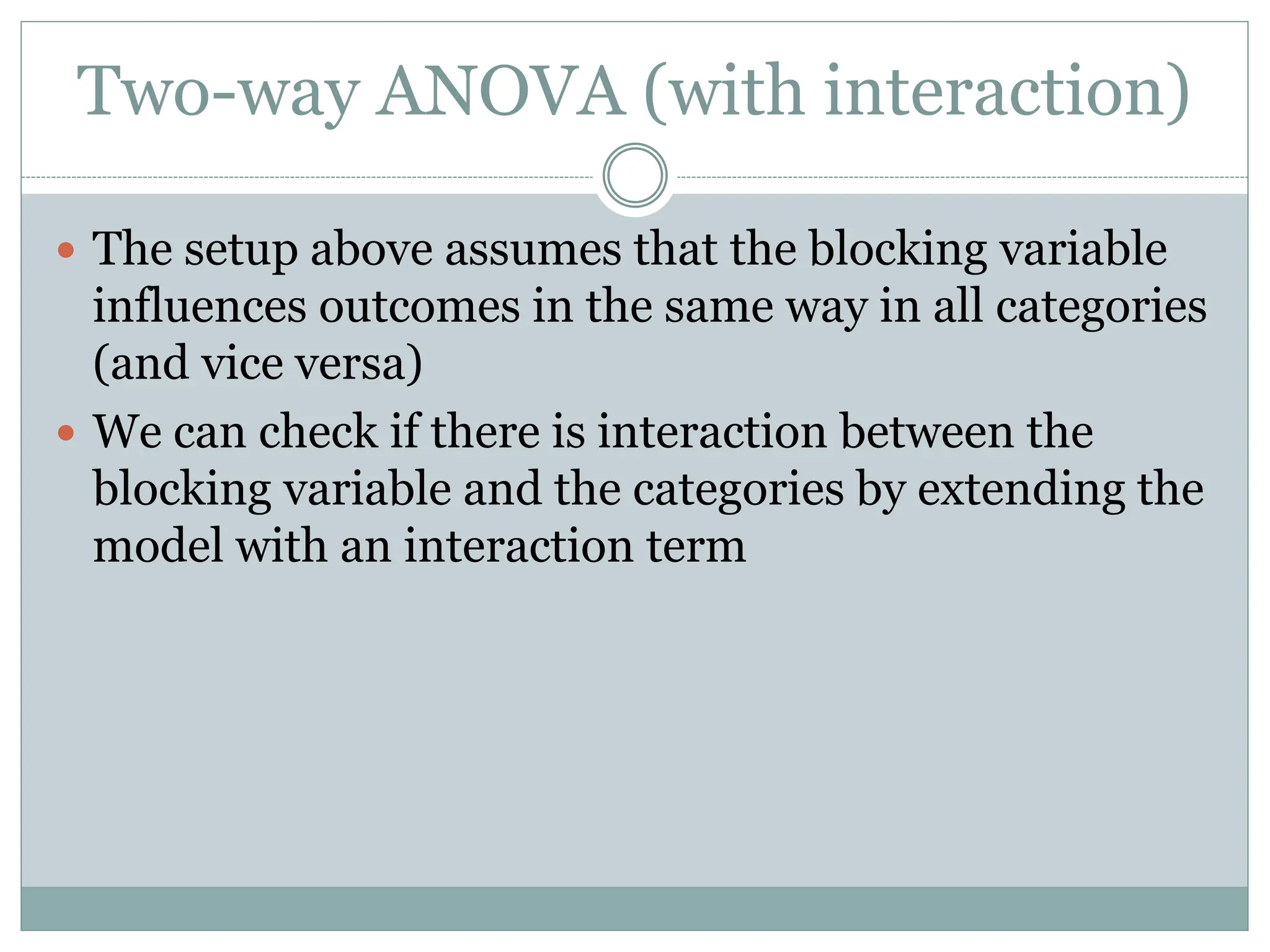 Two-way ANOVA (with interaction)
 The setup above assumes that the blocking variable
influences outcomes in the same way in all categories
(and vice versa)
 We can check if there is interaction between the
blocking variable and the categories by extending the
model with an interaction term
 