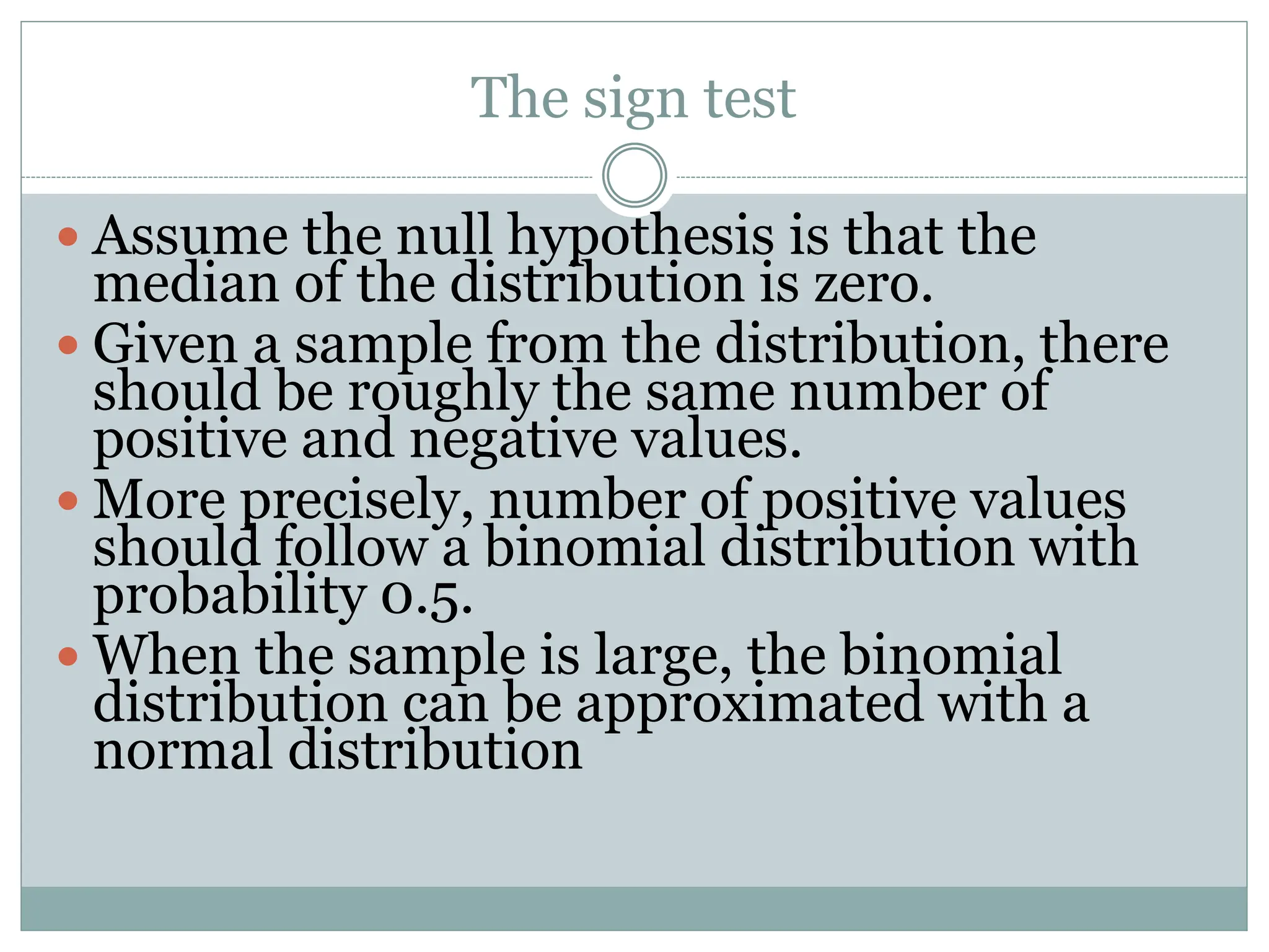 The sign test
 Assume the null hypothesis is that the
median of the distribution is zero.
 Given a sample from the distribution, there
should be roughly the same number of
positive and negative values.
 More precisely, number of positive values
should follow a binomial distribution with
probability 0.5.
 When the sample is large, the binomial
distribution can be approximated with a
normal distribution
 