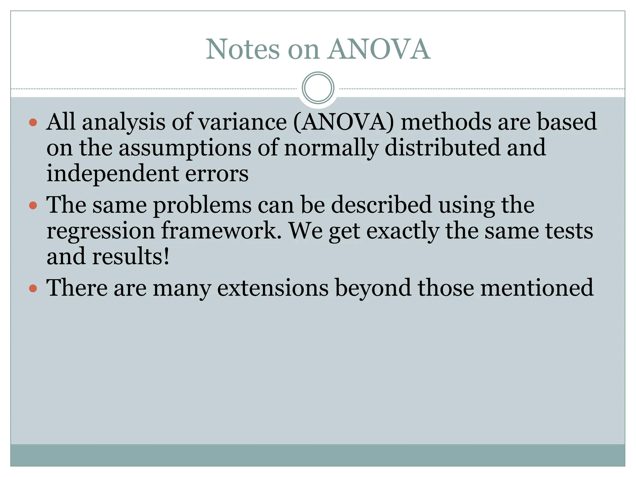 Notes on ANOVA
 All analysis of variance (ANOVA) methods are based
on the assumptions of normally distributed and
independent errors
 The same problems can be described using the
regression framework. We get exactly the same tests
and results!
 There are many extensions beyond those mentioned
 