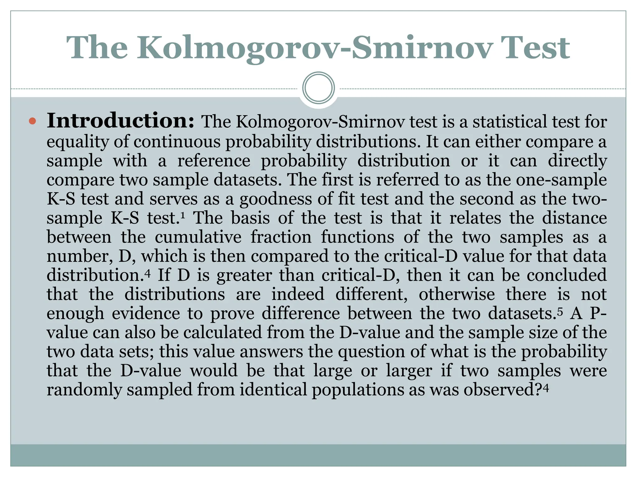 The Kolmogorov-Smirnov Test
 Introduction: The Kolmogorov-Smirnov test is a statistical test for
equality of continuous probability distributions. It can either compare a
sample with a reference probability distribution or it can directly
compare two sample datasets. The first is referred to as the one-sample
K-S test and serves as a goodness of fit test and the second as the two-
sample K-S test.1 The basis of the test is that it relates the distance
between the cumulative fraction functions of the two samples as a
number, D, which is then compared to the critical-D value for that data
distribution.4 If D is greater than critical-D, then it can be concluded
that the distributions are indeed different, otherwise there is not
enough evidence to prove difference between the two datasets.5 A P-
value can also be calculated from the D-value and the sample size of the
two data sets; this value answers the question of what is the probability
that the D-value would be that large or larger if two samples were
randomly sampled from identical populations as was observed?4
 