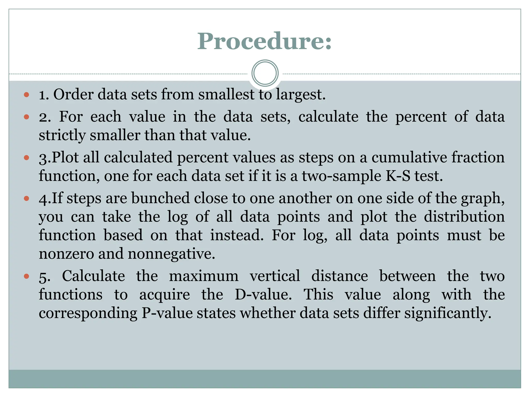 Procedure:
 1. Order data sets from smallest to largest.
 2. For each value in the data sets, calculate the percent of data
strictly smaller than that value.
 3.Plot all calculated percent values as steps on a cumulative fraction
function, one for each data set if it is a two-sample K-S test.
 4.If steps are bunched close to one another on one side of the graph,
you can take the log of all data points and plot the distribution
function based on that instead. For log, all data points must be
nonzero and nonnegative.
 5. Calculate the maximum vertical distance between the two
functions to acquire the D-value. This value along with the
corresponding P-value states whether data sets differ significantly.
 