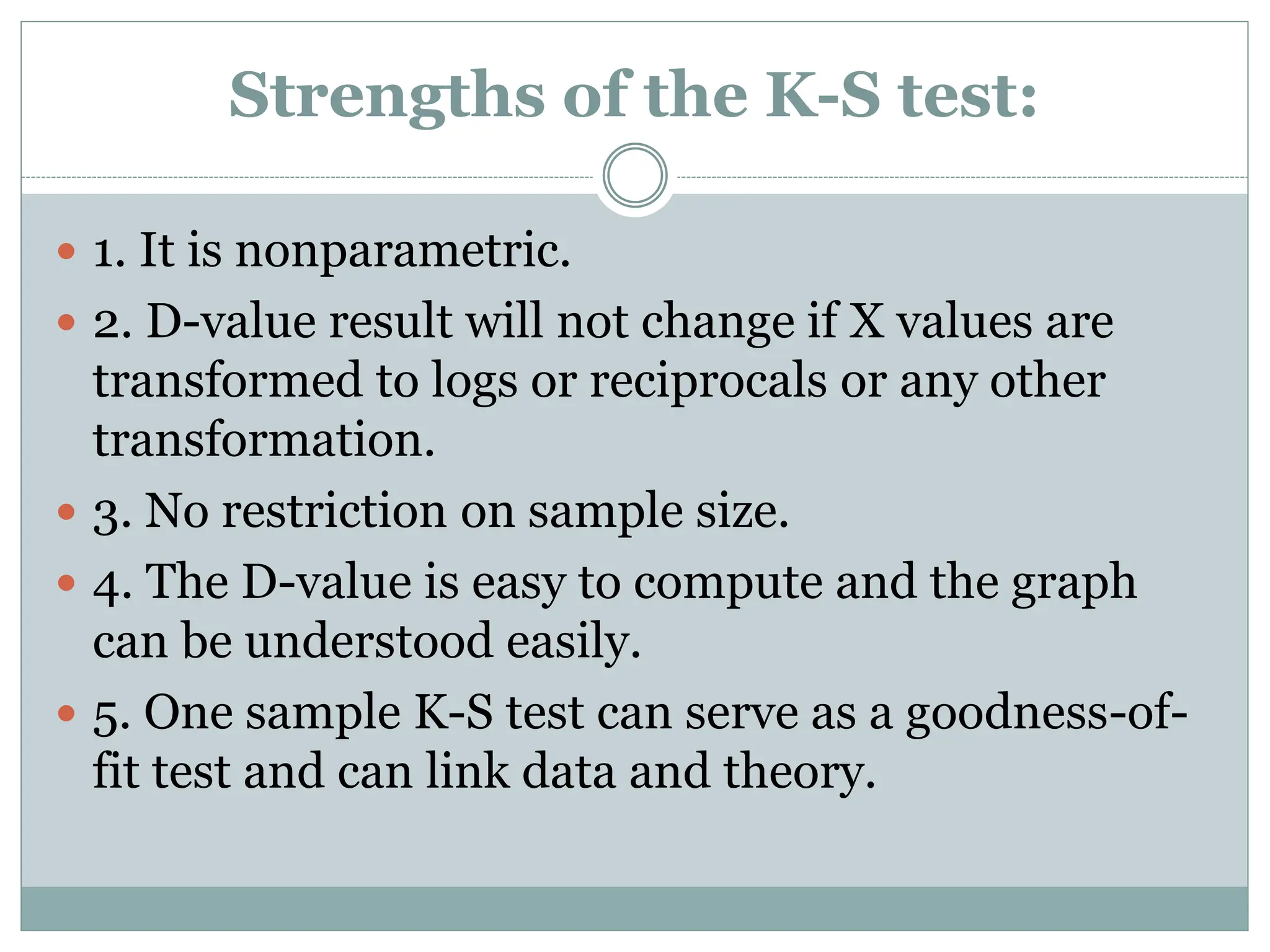 Strengths of the K-S test:
 1. It is nonparametric.
 2. D-value result will not change if X values are
transformed to logs or reciprocals or any other
transformation.
 3. No restriction on sample size.
 4. The D-value is easy to compute and the graph
can be understood easily.
 5. One sample K-S test can serve as a goodness-of-
fit test and can link data and theory.
 