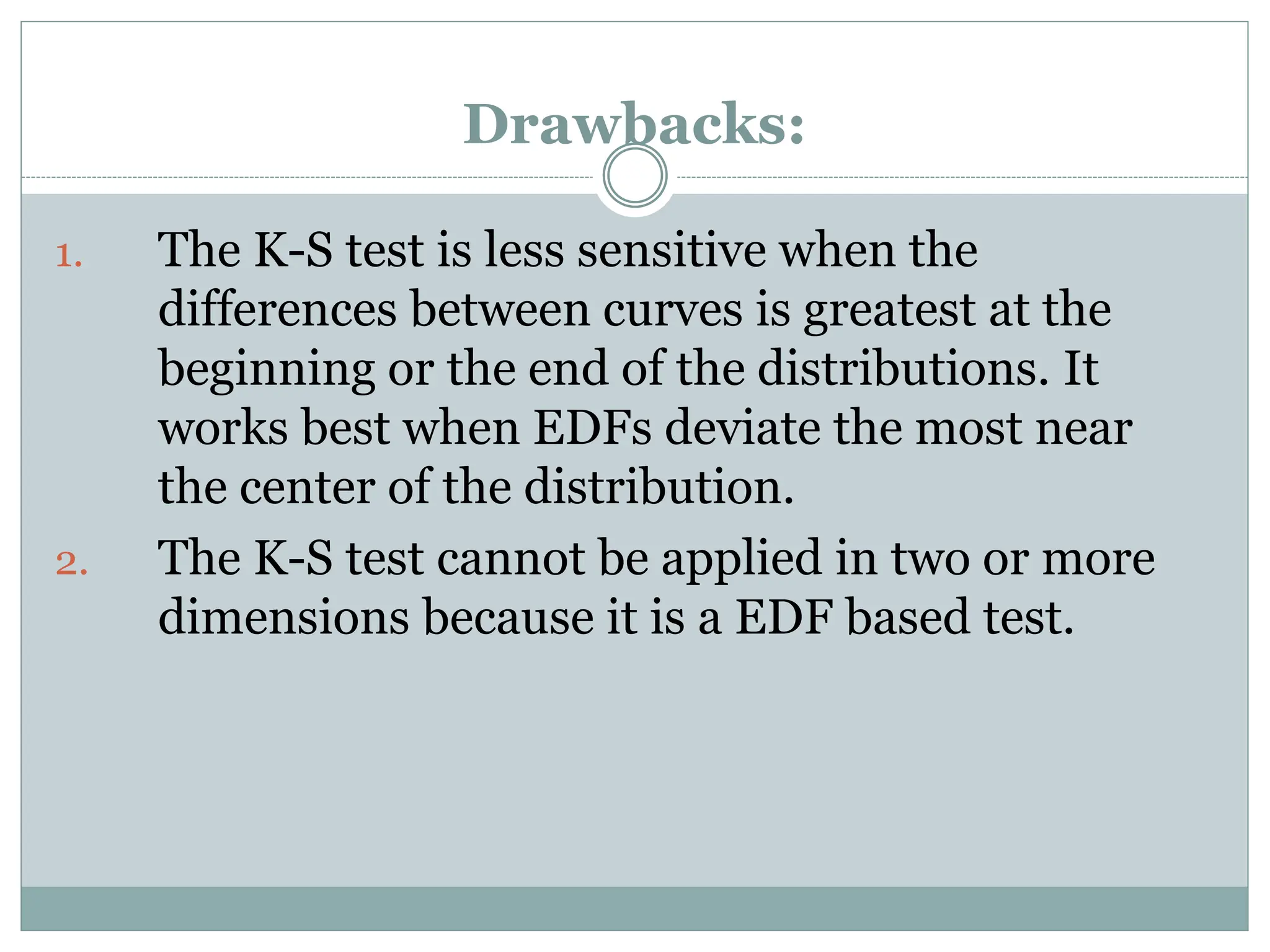 Drawbacks:
1. The K-S test is less sensitive when the
differences between curves is greatest at the
beginning or the end of the distributions. It
works best when EDFs deviate the most near
the center of the distribution.
2. The K-S test cannot be applied in two or more
dimensions because it is a EDF based test.
 